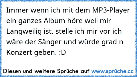 Immer wenn ich mit dem MP3-Player ein ganzes Album höre weil mir Langweilig ist, stelle ich mir vor ich wäre der Sänger und würde grad n Konzert geben. :D