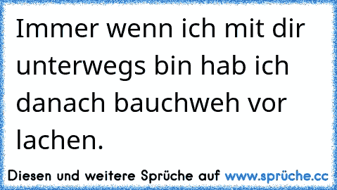 Immer wenn ich mit dir unterwegs bin hab ich danach bauchweh vor lachen.