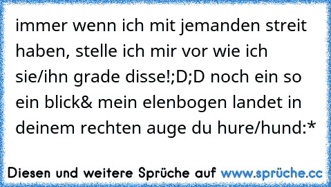 immer wenn ich mit jemanden streit haben, stelle ich mir vor wie ich sie/ihn grade disse!;D;D noch ein so ein blick& mein elenbogen landet in deinem rechten auge du hure/hund:*