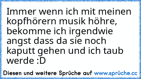 Immer wenn ich mit meinen kopfhörern musik höhre, bekomme ich irgendwie angst dass da sie noch kaputt gehen und ich taub werde :D