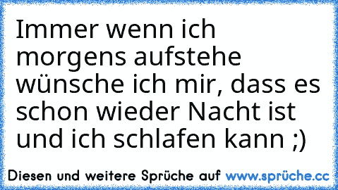 Immer wenn ich morgens aufstehe wünsche ich mir, dass es schon wieder Nacht ist und ich schlafen kann ;)