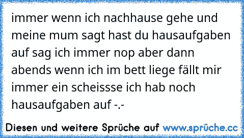 immer wenn ich nachhause gehe und meine mum sagt hast du hausaufgaben auf sag ich immer nop aber dann abends wenn ich im bett liege fällt mir immer ein scheissse ich hab noch hausaufgaben auf -.-