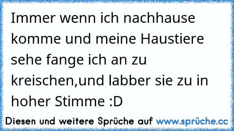 Immer wenn ich nachhause komme und meine Haustiere sehe fange ich an zu kreischen,und labber sie zu in hoher Stimme :D