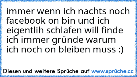 immer wenn ich nachts noch facebook on bin und ich eigentlih schlafen will finde ich immer gründe warum ich noch on bleiben muss :)