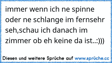 immer wenn ich ne spinne oder ne schlange im fernsehr seh,schau ich danach im zimmer ob eh keine da ist..:)))