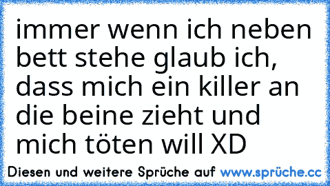 immer wenn ich neben bett stehe glaub ich, dass mich ein killer an die beine zieht und mich töten will XD