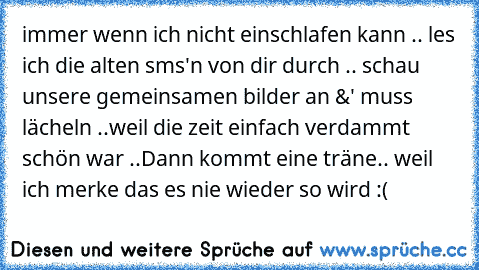 immer wenn ich nicht einschlafen kann .. les ich die alten sms'n von dir durch .. schau unsere gemeinsamen bilder an &' muss lächeln ..weil die zeit einfach verdammt schön war ..
Dann kommt eine träne.. weil ich merke das es nie wieder so wird :( ♥