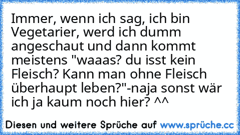 Immer, wenn ich sag, ich bin Vegetarier, werd ich dumm angeschaut und dann kommt meistens "waaas? du isst kein Fleisch? Kann man ohne Fleisch überhaupt leben?"
-naja sonst wär ich ja kaum noch hier? ^^