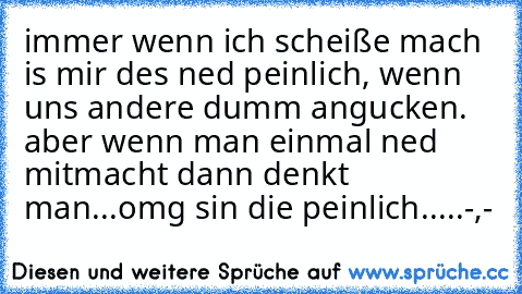 immer wenn ich scheiße mach is mir des ned peinlich, wenn uns andere dumm angucken. aber wenn man einmal ned mitmacht dann denkt man...omg sin die peinlich.....-,-