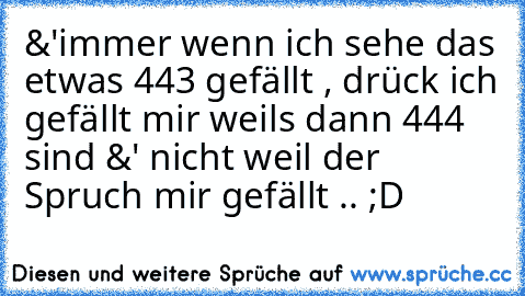 &'immer wenn ich sehe das etwas 443 gefällt , drück ich gefällt mir weils dann 444 sind &' nicht weil der Spruch mir gefällt .. ;D