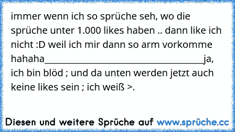 immer wenn ich so sprüche seh, wo die sprüche unter 1.000 likes haben .. dann like ich nicht :D weil ich mir dann so arm vorkomme hahaha
____________________________________
ja, ich bin blöd ; und da unten werden jetzt auch keine likes sein ; ich weiß >.