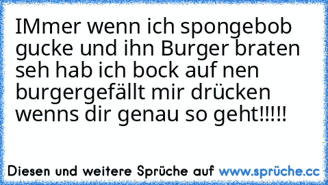 IMmer wenn ich spongebob gucke und ihn Burger braten seh hab ich bock auf nen burger
gefällt mir drücken wenns dir genau so geht!!!!!