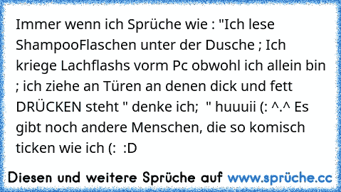 Immer wenn ich Sprüche wie : "Ich lese ShampooFlaschen unter der Dusche ; Ich kriege Lachflashs vorm Pc obwohl ich allein bin ; ich ziehe an Türen an denen dick und fett DRÜCKEN steht " denke ich;  " huuuii (: ^.^ Es gibt noch andere Menschen, die so komisch ticken wie ich (: ♥ :D