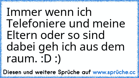 Immer wenn ich Telefoniere und meine Eltern oder so sind dabei geh ich aus dem raum. :D :)