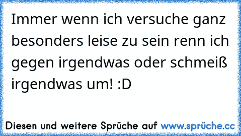 Immer wenn ich versuche ganz besonders leise zu sein renn ich gegen irgendwas oder schmeiß irgendwas um! :D