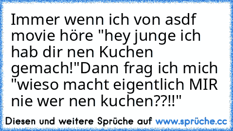 Immer wenn ich von asdf movie höre "hey junge ich hab dir nen Kuchen gemach!"
Dann frag ich mich "wieso macht eigentlich MIR nie wer nen kuchen??!!"