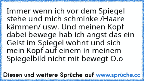 Immer wenn ich vor dem Spiegel stehe und mich schminke /Haare kämmen/ usw. Und meinen Kopf dabei bewege hab ich angst das ein Geist im Spiegel wohnt und sich mein Kopf auf einem in meinem Spiegelbild nicht mit bewegt O.o