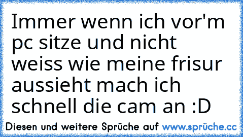 Immer wenn ich vor'm pc sitze und nicht weiss wie meine frisur aussieht mach ich schnell die cam an :D