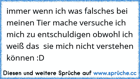 immer wenn ich was falsches bei meinen Tier mache versuche ich mich zu entschuldigen obwohl ich weiß das  sie mich nicht verstehen können :D