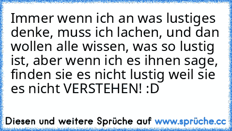 Immer wenn ich an was lustiges denke, muss ich lachen, und dan wollen alle wissen, was so lustig ist, aber wenn ich es ihnen sage, finden sie es nicht lustig weil sie es nicht VERSTEHEN! :D