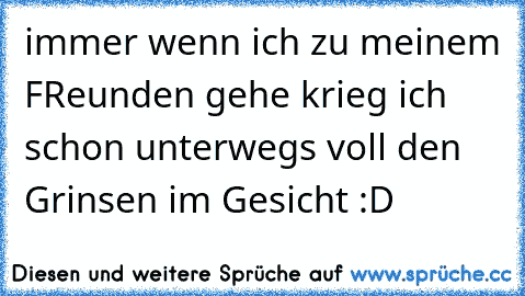 immer wenn ich zu meinem FReunden gehe krieg ich schon unterwegs voll den Grinsen im Gesicht :D