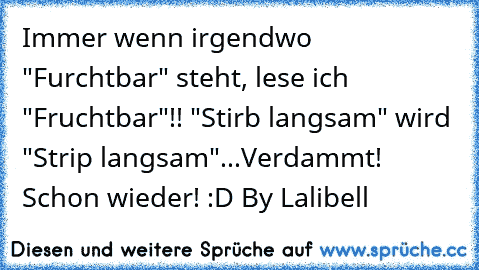 Immer wenn irgendwo "Furchtbar" steht, lese ich "Fruchtbar"!! "Stirb langsam" wird "Strip langsam"...Verdammt! Schon wieder! :D By Lalibell