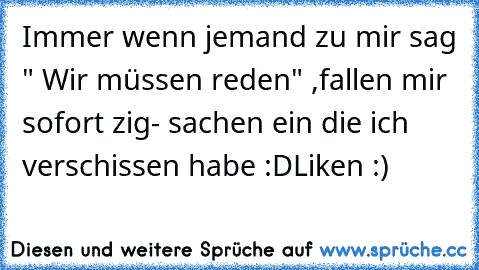 Immer wenn jemand zu mir sag " Wir müssen reden" ,
fallen mir sofort zig- sachen ein die ich verschissen habe :D
Like´n :)