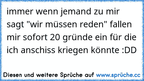 immer wenn jemand zu mir sagt "wir müssen reden" fallen mir sofort 20 gründe ein für die ich anschiss kriegen könnte :DD