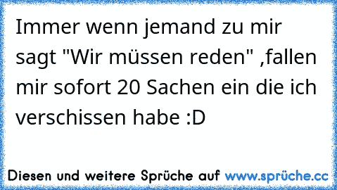 Immer wenn jemand zu mir sagt "Wir müssen reden" ,
fallen mir sofort 20 Sachen ein die ich verschissen habe :D