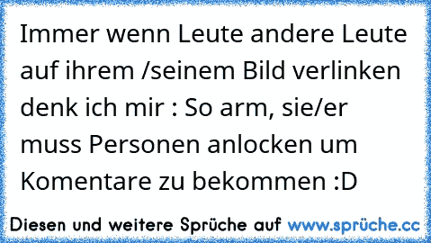 Immer wenn Leute andere Leute auf ihrem /seinem Bild verlinken denk ich mir : So arm, sie/er muss Personen anlocken um Komentare zu bekommen :D