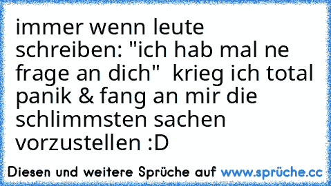 immer wenn leute schreiben: "ich hab mal ne frage an dich"  krieg ich total panik & fang an mir die schlimmsten sachen vorzustellen :D