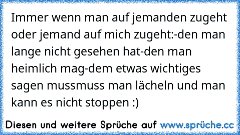 Immer wenn man auf jemanden zugeht oder jemand auf mich zugeht:
-den man lange nicht gesehen hat
-den man heimlich mag
-dem etwas wichtiges sagen muss
muss man lächeln und man kann es nicht stoppen :)