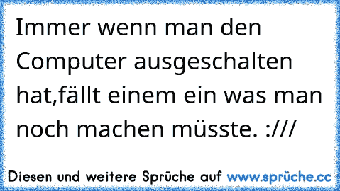 Immer wenn man den Computer ausgeschalten hat,fällt einem ein was man noch machen müsste. :///
