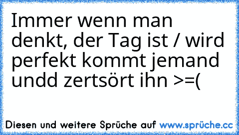 Immer wenn man denkt, der Tag ist / wird perfekt kommt jemand undd zertsört ihn >=(