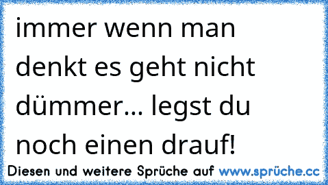 immer wenn man denkt es geht nicht dümmer... legst du noch einen drauf!