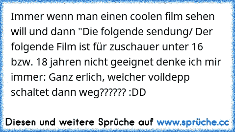 Immer wenn man einen coolen film sehen will und dann "Die folgende sendung/ Der folgende Film ist für zuschauer unter 16 bzw. 18 jahren nicht geeignet denke ich mir immer: Ganz erlich, welcher volldepp schaltet dann weg?????? :DD