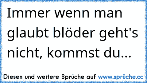 Immer wenn man glaubt blöder geht's nicht, kommst du...