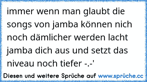 immer wenn man glaubt die songs von jamba können nich noch dämlicher werden lacht jamba dich aus und setzt das niveau noch tiefer -.-'