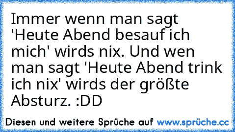 Immer wenn man sagt 'Heute Abend besauf ich mich' wirds nix. Und wen man sagt 'Heute Abend trink ich nix' wirds der größte Absturz. :DD