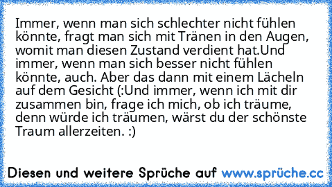 Immer, wenn man sich schlechter nicht fühlen könnte, fragt man sich mit Tränen in den Augen, womit man diesen Zustand verdient hat.
Und immer, wenn man sich besser nicht fühlen könnte, auch. Aber das dann mit einem Lächeln auf dem Gesicht (:
Und immer, wenn ich mit dir zusammen bin, frage ich mich, ob ich träume, denn würde ich träumen, wärst du der schönste Traum allerzeiten. :) ♥