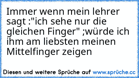 Immer wenn mein lehrer sagt :"ich sehe nur die gleichen Finger" ;
würde ich ihm am liebsten meinen Mittelfinger zeigen ♥