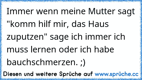 Immer wenn meine Mutter sagt "komm hilf mir, das Haus zuputzen" sage ich immer ich muss lernen oder ich habe bauchschmerzen. ;)