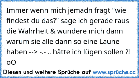 Immer wenn mich jemadn fragt "wie findest du das?" sage ich gerade raus die Wahrheit & wundere mich dann warum sie alle dann so eine Laune haben --> -.- .. hätte ich lügen sollen ?! oO