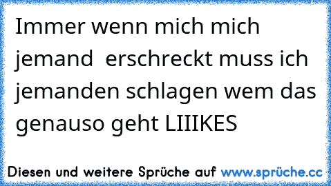 Immer wenn mich mich jemand  erschreckt muss ich jemanden schlagen
 wem das genauso geht LIIIKES