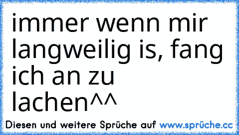 immer wenn mir langweilig is, fang ich an zu lachen^^