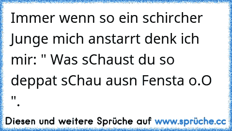 Immer wenn so ein schircher Junge mich anstarrt denk ich mir: " Was sChaust du so deppat sChau ausn Fensta o.O ".