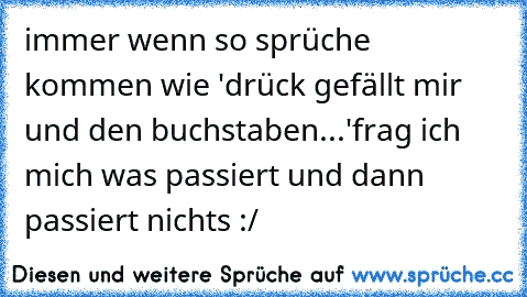 immer wenn so sprüche kommen wie 'drück gefällt mir und den buchstaben...'
frag ich mich was passiert und dann passiert nichts :/