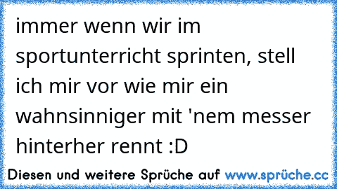 immer wenn wir im sportunterricht sprinten, stell ich mir vor wie mir ein wahnsinniger mit 'nem messer hinterher rennt :D