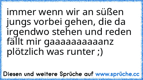 immer wenn wir an süßen jungs vorbei gehen, die da irgendwo stehen und reden fällt mir gaaaaaaaaaanz plötzlich was runter ;)