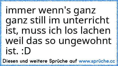 immer wenn's ganz ganz still im unterricht ist, muss ich los lachen weil das so ungewohnt ist. :D